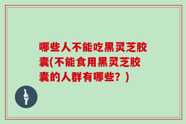 哪些人不能吃黑灵芝胶囊(不能食用黑灵芝胶囊的人群有哪些？)
