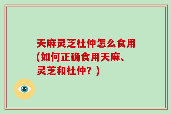 天麻灵芝杜仲怎么食用(如何正确食用天麻、灵芝和杜仲？)