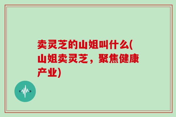 卖灵芝的山姐叫什么(山姐卖灵芝，聚焦健康产业)