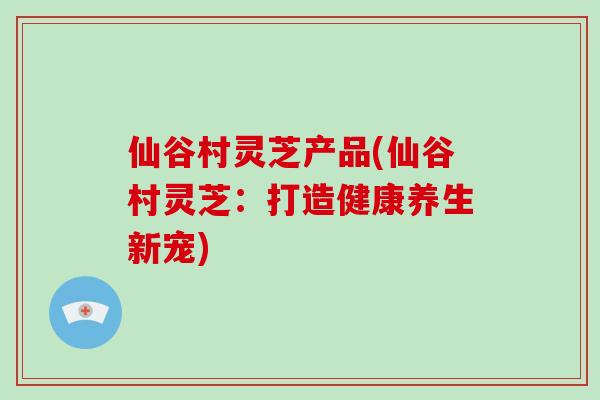 仙谷村灵芝产品(仙谷村灵芝：打造健康养生新宠)