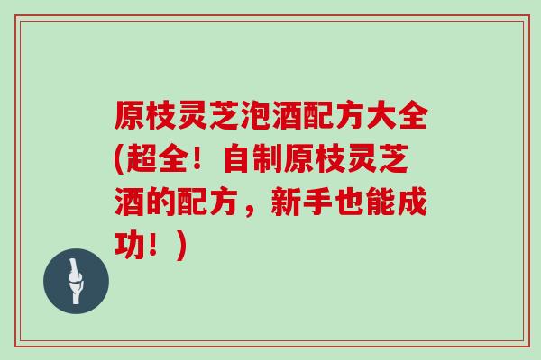 原枝灵芝泡酒配方大全(超全！自制原枝灵芝酒的配方，新手也能成功！)