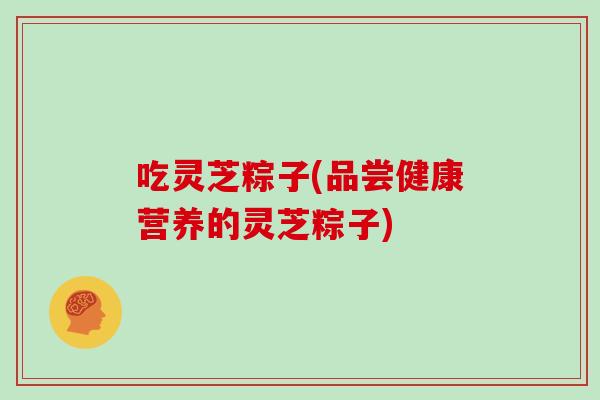 吃灵芝粽子(品尝健康营养的灵芝粽子)