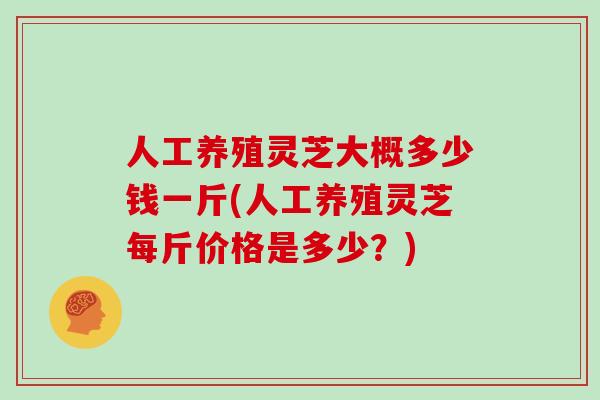 人工养殖灵芝大概多少钱一斤(人工养殖灵芝每斤价格是多少？)