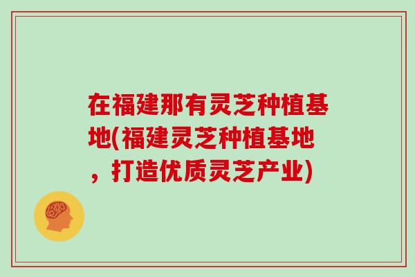 在福建那有灵芝种植基地(福建灵芝种植基地，打造优质灵芝产业)