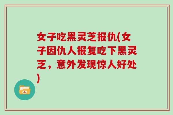 女子吃黑灵芝报仇(女子因仇人报复吃下黑灵芝，意外发现惊人好处)