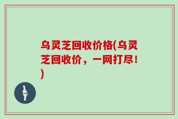 乌灵芝回收价格(乌灵芝回收价，一网打尽！)