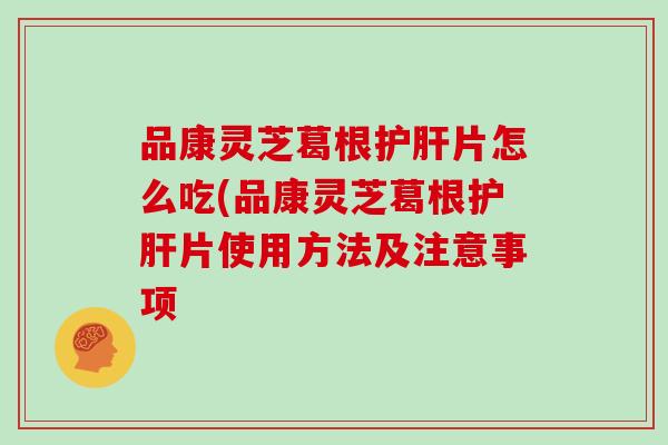 品康灵芝葛根护肝片怎么吃(品康灵芝葛根护肝片使用方法及注意事项-第1张图片-灵芝大师