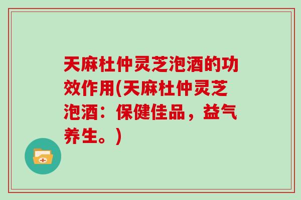 天麻杜仲灵芝泡酒的功效作用(天麻杜仲灵芝泡酒：保健佳品，益气养生。)