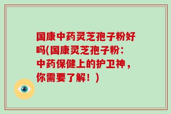 国康中药灵芝孢子粉好吗(国康灵芝孢子粉：中药保健上的护卫神，你需要了解！)