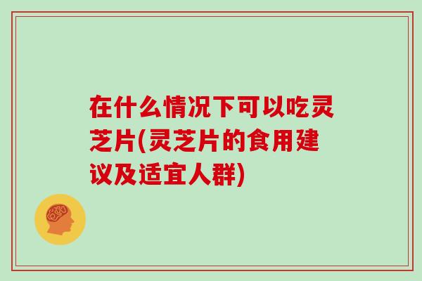 在什么情况下可以吃灵芝片(灵芝片的食用建议及适宜人群)