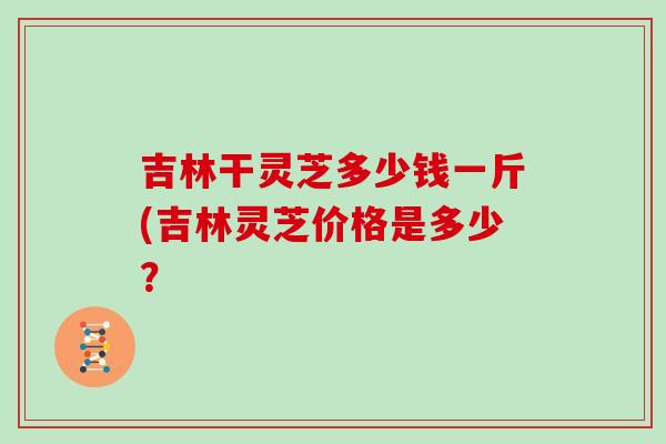 吉林干灵芝多少钱一斤(吉林灵芝价格是多少？