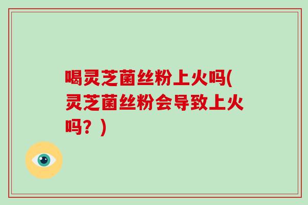喝灵芝菌丝粉上火吗(灵芝菌丝粉会导致上火吗？)