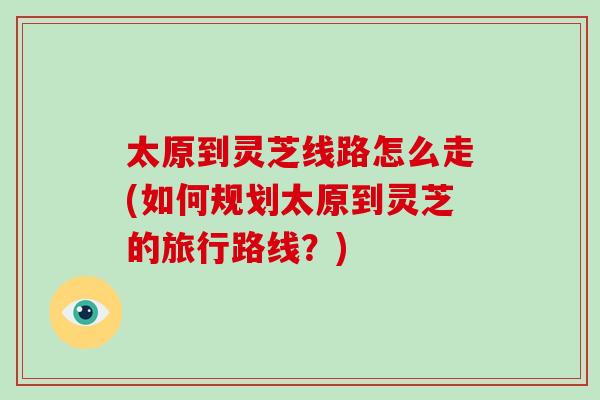 太原到灵芝线路怎么走(如何规划太原到灵芝的旅行路线？)-第1张图片-灵芝大师