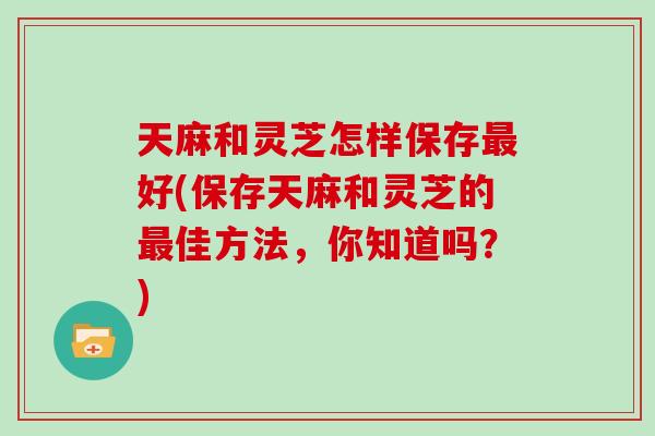 天麻和灵芝怎样保存最好(保存天麻和灵芝的最佳方法，你知道吗？)