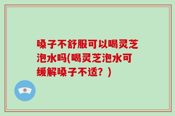 嗓子不舒服可以喝灵芝泡水吗(喝灵芝泡水可缓解嗓子不适？)