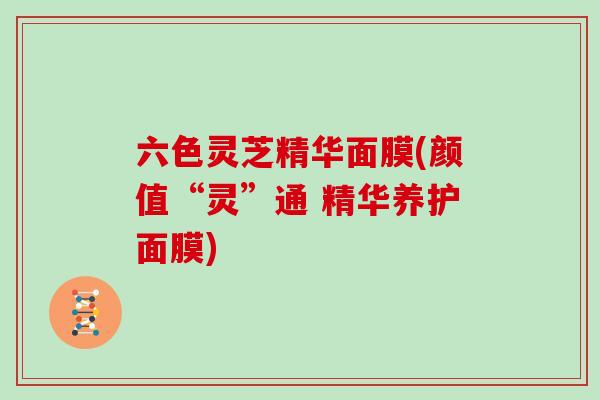 六色灵芝精华面膜(颜值“灵”通 精华养护面膜)