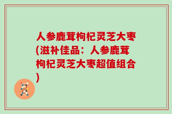 人参鹿茸枸杞灵芝大枣(滋补佳品：人参鹿茸枸杞灵芝大枣超值组合)-第1张图片-灵芝大师