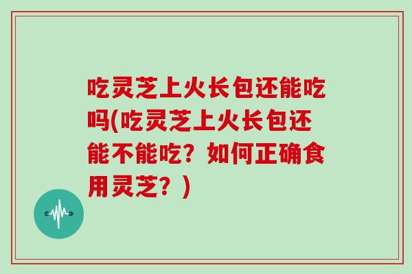 吃灵芝上火长包还能吃吗(吃灵芝上火长包还能不能吃？如何正确食用灵芝？)