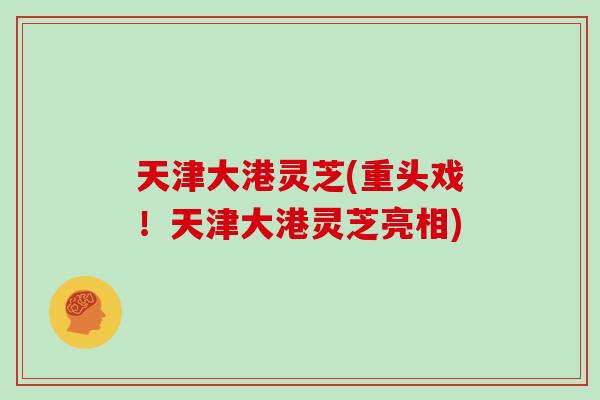 天津大港灵芝(重头戏！天津大港灵芝亮相)