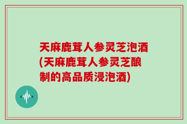 天麻鹿茸人参灵芝泡酒(天麻鹿茸人参灵芝酿制的高品质浸泡酒)