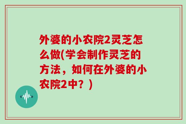 外婆的小农院2灵芝怎么做(学会制作灵芝的方法，如何在外婆的小农院2中？)
