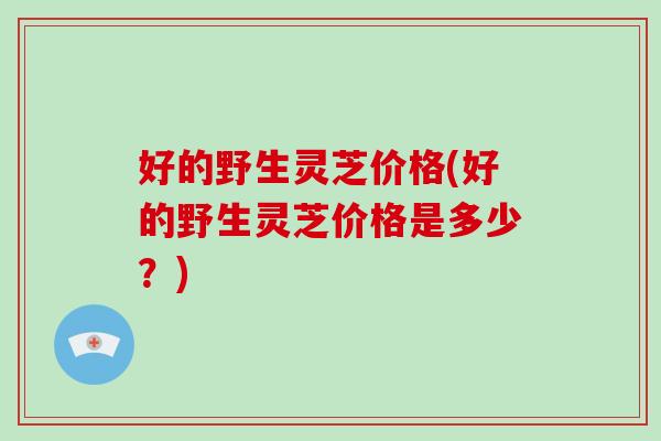 好的野生灵芝价格(好的野生灵芝价格是多少？)