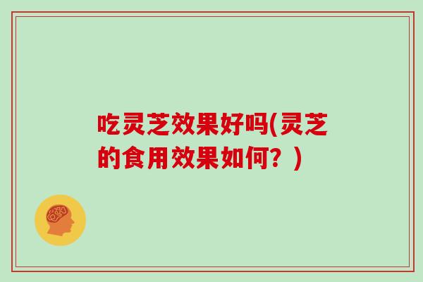 吃灵芝效果好吗(灵芝的食用效果如何？)