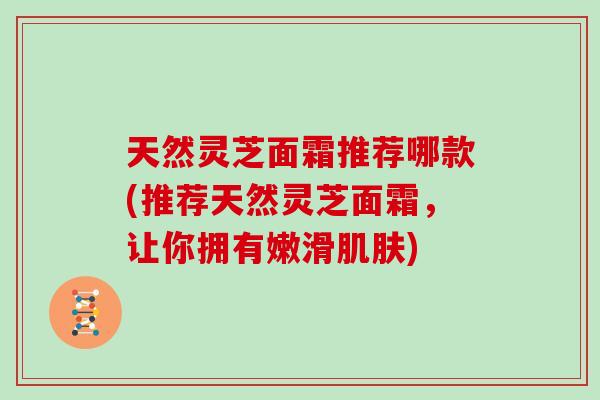 天然灵芝面霜推荐哪款(推荐天然灵芝面霜，让你拥有嫩滑肌肤)