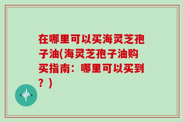在哪里可以买海灵芝孢子油(海灵芝孢子油购买指南:哪里可以买到?)-第1张图片-灵芝大师 在哪里可以买海灵芝孢子油(海灵芝孢子油购买指南:哪里可以买到?)-第1张图片-灵芝大师