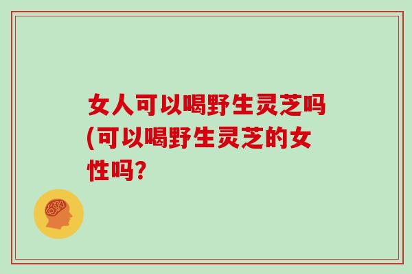 女人可以喝野生灵芝吗(可以喝野生灵芝的女性吗？