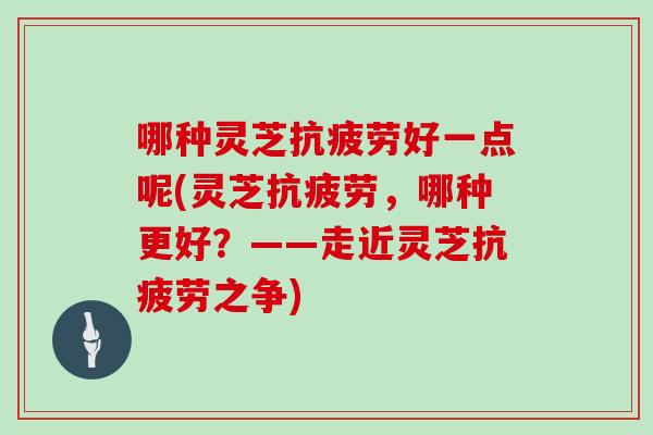 哪种灵芝抗疲劳好一点呢(灵芝抗疲劳，哪种更好？——走近灵芝抗疲劳之争)