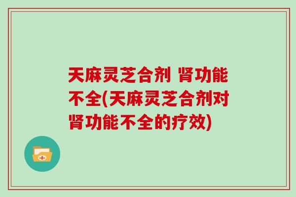 天麻灵芝合剂 肾功能不全(天麻灵芝合剂对肾功能不全的疗效)
