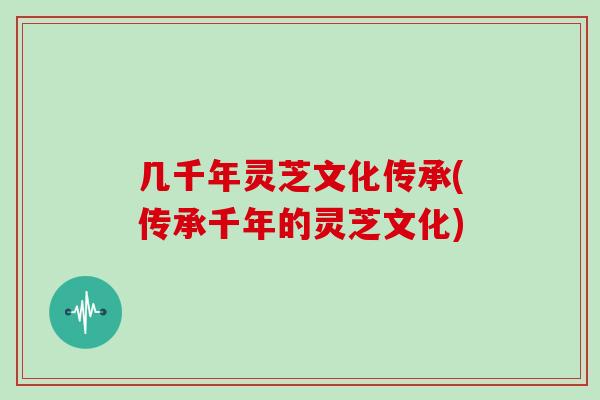 几千年灵芝文化传承(传承千年的灵芝文化)
