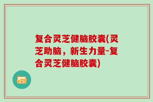 复合灵芝健脑胶囊(灵芝助脑，新生力量-复合灵芝健脑胶囊)