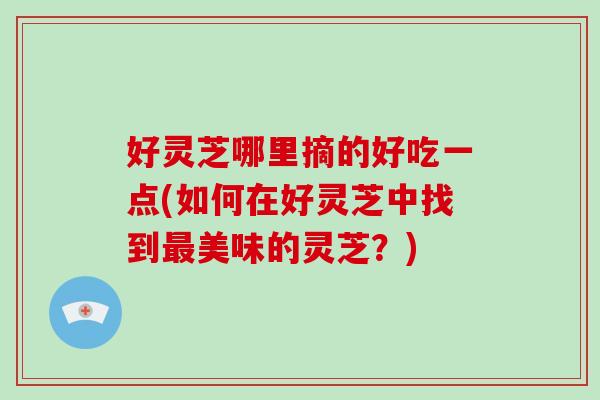 好灵芝哪里摘的好吃一点(如何在好灵芝中找到最美味的灵芝？)