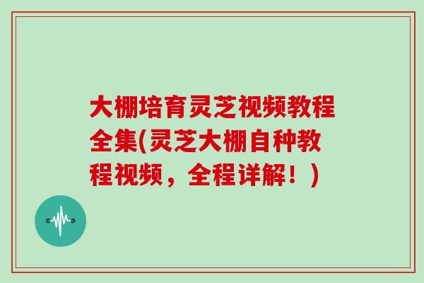 大棚培育灵芝视频教程全集(灵芝大棚自种教程视频，全程详解！)