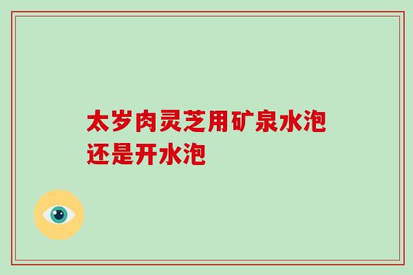 太岁肉灵芝用矿泉水泡还是开水泡
