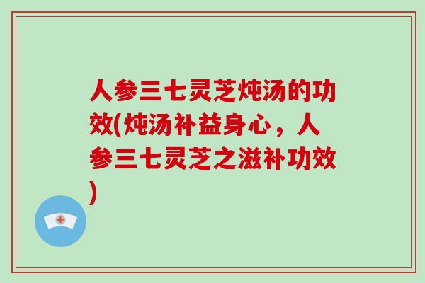 人参三七灵芝炖汤的功效(炖汤补益身心，人参三七灵芝之滋补功效)