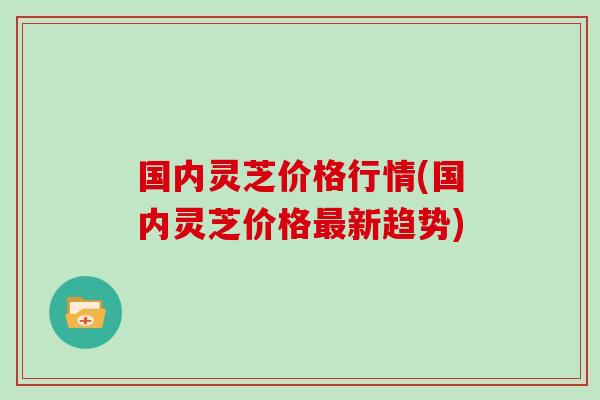 国内灵芝价格行情(国内灵芝价格最新趋势)
