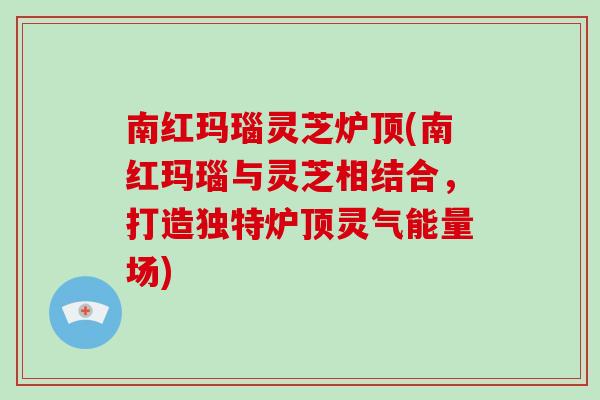 南红玛瑙灵芝炉顶(南红玛瑙与灵芝相结合,打造独特炉顶灵气能量场)-第1张图片-灵芝大师 南红玛瑙灵芝炉顶(南红玛瑙与灵芝相结合,打造独特炉顶灵气能量场)-第1张图片-灵芝大师