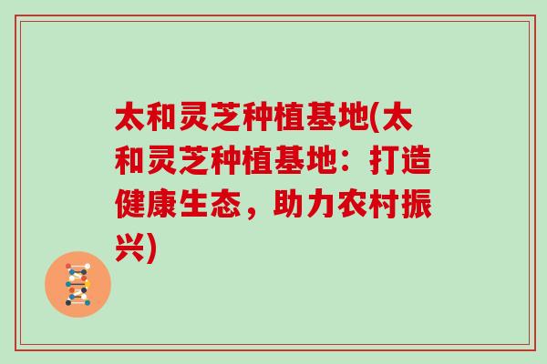 太和灵芝种植基地(太和灵芝种植基地：打造健康生态，助力农村振兴)