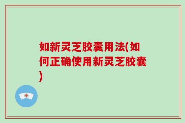 如新灵芝胶囊用法(如何正确使用新灵芝胶囊)