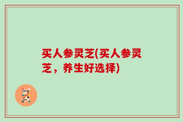 买人参灵芝(买人参灵芝，养生好选择)
