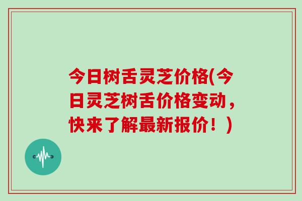 今日树舌灵芝价格(今日灵芝树舌价格变动，快来了解最新报价！)
