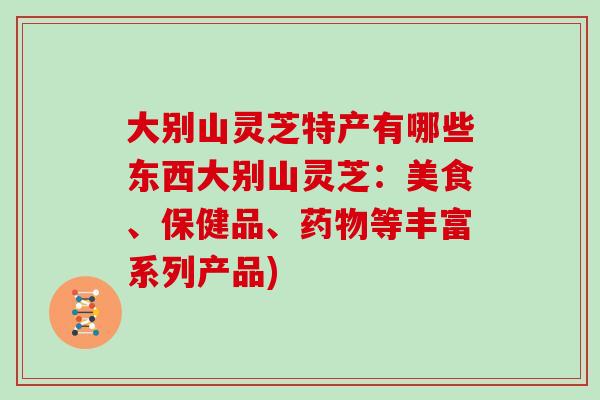 大别山灵芝特产有哪些东西大别山灵芝：美食、保健品、药物等丰富系列产品)