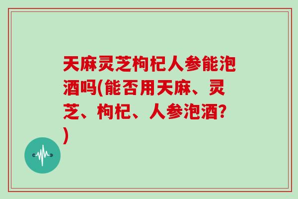 天麻灵芝枸杞人参能泡酒吗(能否用天麻、灵芝、枸杞、人参泡酒？)
