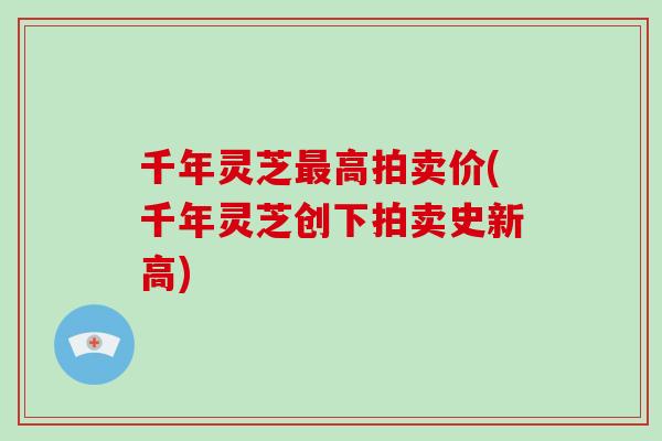 千年灵芝最高拍卖价(千年灵芝创下拍卖史新高)