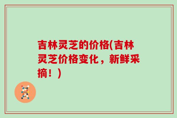 吉林灵芝的价格(吉林灵芝价格变化，新鲜采摘！)