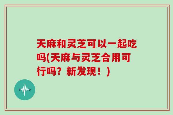 天麻和灵芝可以一起吃吗(天麻与灵芝合用可行吗？新发现！)