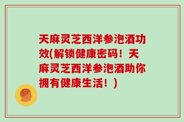 天麻灵芝西洋参泡酒功效(解锁健康密码！天麻灵芝西洋参泡酒助你拥有健康生活！)